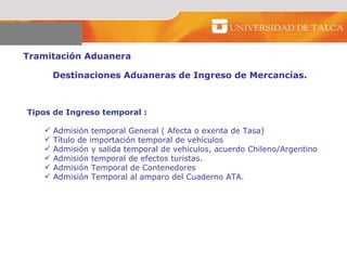 Tramitación Aduanera  Destinaciones Aduaneras de Ingreso de Mercancías.  Tipos de Ingreso temporal :  Admisión temporal General ( Afecta o exenta de Tasa)  Título de importación temporal de vehículos  Admisión y salida temporal de vehículos, acuerdo Chileno/Argentino Admisión temporal de efectos turistas.  Admisión Temporal de Contenedores  Admisión Temporal al amparo del Cuaderno ATA.  