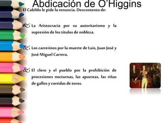 Abdicación de O’HigginsEl Cabildo le pide la renuncia.Descontentode:
 La Aristocracia por su autoritarismo y la
supresiónde los títulos de nobleza.
 Los carrerinos por la muerte de Luis, Juan José y
José Miguel Carrera.
 El clero y el pueblo por la prohibición de
procesiones nocturnas, las apuestas, las riñas
de gallos y corridasde toros.
 