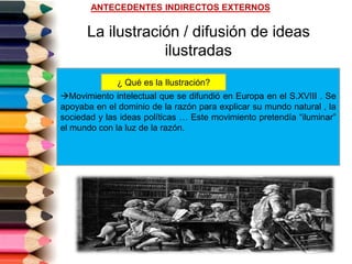 La ilustración / difusión de ideas
ilustradas
Movimiento intelectual que se difundió en Europa en el S.XVIII . Se
apoyaba en el dominio de la razón para explicar su mundo natural , la
sociedad y las ideas políticas … Este movimiento pretendía “iluminar”
el mundo con la luz de la razón.
¿ Qué es la Ilustración?
ANTECEDENTES INDIRECTOS EXTERNOS
 