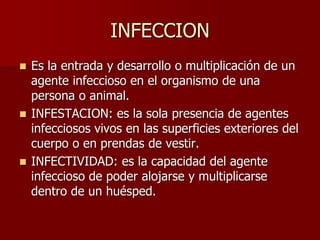 INFECCION
 Es la entrada y desarrollo o multiplicación de un
agente infeccioso en el organismo de una
persona o animal.
 INFESTACION: es la sola presencia de agentes
infecciosos vivos en las superficies exteriores del
cuerpo o en prendas de vestir.
 INFECTIVIDAD: es la capacidad del agente
infeccioso de poder alojarse y multiplicarse
dentro de un huésped.
 