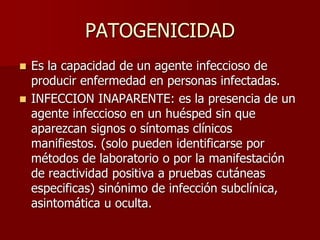 PATOGENICIDAD
 Es la capacidad de un agente infeccioso de
producir enfermedad en personas infectadas.
 INFECCION INAPARENTE: es la presencia de un
agente infeccioso en un huésped sin que
aparezcan signos o síntomas clínicos
manifiestos. (solo pueden identificarse por
métodos de laboratorio o por la manifestación
de reactividad positiva a pruebas cutáneas
especificas) sinónimo de infección subclínica,
asintomática u oculta.
 