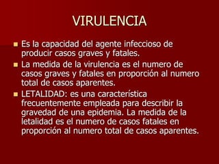 VIRULENCIA
 Es la capacidad del agente infeccioso de
producir casos graves y fatales.
 La medida de la virulencia es el numero de
casos graves y fatales en proporción al numero
total de casos aparentes.
 LETALIDAD: es una característica
frecuentemente empleada para describir la
gravedad de una epidemia. La medida de la
letalidad es el numero de casos fatales en
proporción al numero total de casos aparentes.
 