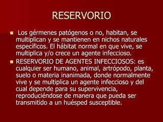 RESERVORIO
 Los gérmenes patógenos o no, habitan, se
multiplican y se mantienen en nichos naturales
específicos. El hábitat normal en que vive, se
multiplica y/o crece un agente infeccioso.
 RESERVORIO DE AGENTES INFECCIOSOS: es
cualquier ser humano, animal, artrópodo, planta,
suelo o materia inanimada, donde normalmente
vive y se multiplica un agente infeccioso y del
cual depende para su supervivencia,
reproduciéndose de manera que pueda ser
transmitido a un huésped susceptible.
 