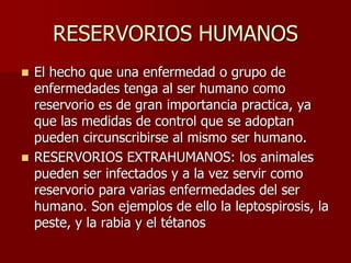 RESERVORIOS HUMANOS
 El hecho que una enfermedad o grupo de
enfermedades tenga al ser humano como
reservorio es de gran importancia practica, ya
que las medidas de control que se adoptan
pueden circunscribirse al mismo ser humano.
 RESERVORIOS EXTRAHUMANOS: los animales
pueden ser infectados y a la vez servir como
reservorio para varias enfermedades del ser
humano. Son ejemplos de ello la leptospirosis, la
peste, y la rabia y el tétanos
 