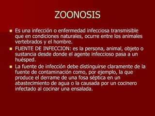 ZOONOSIS
 Es una infección o enfermedad infecciosa transmisible
que en condiciones naturales, ocurre entre los animales
vertebrados y el hombre.
 FUENTE DE INFECCION: es la persona, animal, objeto o
sustancia desde donde el agente infeccioso pasa a un
huésped.
 La fuente de infección debe distinguirse claramente de la
fuente de contaminación como, por ejemplo, la que
produce el derrame de una fosa séptica en un
abastecimiento de agua o la causada por un cocinero
infectado al cocinar una ensalada.
 
