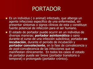 PORTADOR
 Es un individuo ( o animal) infectado, que alberga un
agente infeccioso especifico de una enfermedad, sin
presentar síntomas o signos clínicos de esta y constituye
fuente potencial de infección para el ser humano.
 El estado de portador puede ocurrir en un individuo de
diversas maneras: portador asintomático o sano
durante el curso de una infección subclínica; portador en
incubación, durante el periodo de incubación y
portador convaleciente, en la fase de convalecencia y
de post-convalecencia de las infecciones que se
manifiestan clínicamente. En todos los casos el estado
de portador puede ser breve (portador transitorio o
temporal) o prolongado (portador crónico).
 