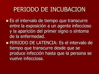PERIODO DE INCUBACION
 Es el intervalo de tiempo que transcurre
entre la exposición a un agente infeccioso
y la aparición del primer signo o síntoma
de la enfermedad.
 PERIODO DE LATENCIA: Es el intervalo de
tiempo que transcurre desde que se
produce infección hasta que la persona se
vuelve infecciosa.
 