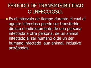PERIODO DE TRANSMISIBILIDAD
O INFECCIOSO.
 Es el intervalo de tiempo durante el cual el
agente infeccioso puede ser transferido
directa o indirectamente de una persona
infectada a otra persona, de un animal
infectado al ser humano o de un ser
humano infectado aun animal, inclusive
artrópodos.
 