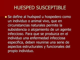 HUESPED SUSCEPTIBLE
 Se define al huésped u hospedero como
un individuo o animal vivo, que en
circunstancias naturales permite la
subsistencia o alojamiento de un agente
infeccioso. Para que se produzca en el
individuo una enfermedad infecciosa
especifica, deben reunirse una serie de
aspectos estructurales y funcionales del
propio individuo.
 