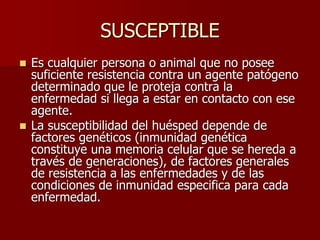 SUSCEPTIBLE
 Es cualquier persona o animal que no posee
suficiente resistencia contra un agente patógeno
determinado que le proteja contra la
enfermedad si llega a estar en contacto con ese
agente.
 La susceptibilidad del huésped depende de
factores genéticos (inmunidad genética
constituye una memoria celular que se hereda a
través de generaciones), de factores generales
de resistencia a las enfermedades y de las
condiciones de inmunidad especifica para cada
enfermedad.
 
