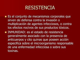 RESISTENCIA
 Es el conjunto de mecanismos corporales que
sirven de defensa contra la invasión o
multiplicación de agentes infecciosos, o contra
los efectos nocivos de sus productos tóxicos.
 INMUNIDAD: es el estado de resistencia
generalmente asociado con la presencia de
anticuerpos y cito quinas que poseen acción
especifica sobre el microorganismo responsable
de una enfermedad infecciosa o sobre sus
toxinas.
 