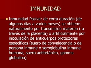 IMNUNIDAD
 Inmunidad Pasiva: de corta duración (de
algunos dias a varios meses) se obtiene
naturalmente por transmisión materna ( a
través de la placenta) o artificialmente por
inoculación de anticuerpos protectores
específicos (suero de convalecencia o de
persona inmune o seroglobulina inmune
humana, suero antitetánico, gamma
globulina)
 