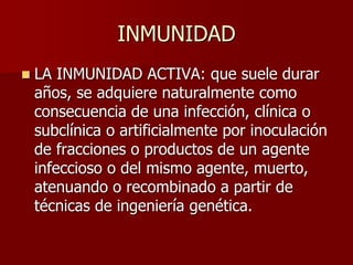 INMUNIDAD
 LA INMUNIDAD ACTIVA: que suele durar
años, se adquiere naturalmente como
consecuencia de una infección, clínica o
subclínica o artificialmente por inoculación
de fracciones o productos de un agente
infeccioso o del mismo agente, muerto,
atenuando o recombinado a partir de
técnicas de ingeniería genética.
 