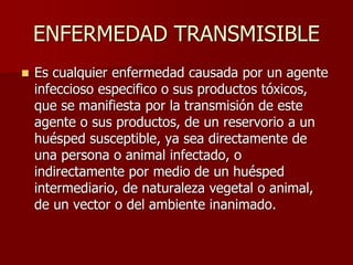 ENFERMEDAD TRANSMISIBLE
 Es cualquier enfermedad causada por un agente
infeccioso especifico o sus productos tóxicos,
que se manifiesta por la transmisión de este
agente o sus productos, de un reservorio a un
huésped susceptible, ya sea directamente de
una persona o animal infectado, o
indirectamente por medio de un huésped
intermediario, de naturaleza vegetal o animal,
de un vector o del ambiente inanimado.
 