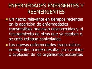 ENFERMEDADES EMERGENTES Y
REEMERGENTES
 Un hecho relevante en tiempos recientes
en la aparición de enfermedades
transmisibles nuevas o desconocidas y el
resurgimiento de otras que ya estaban o
se creía estaban controladas.
 Las nuevas enfermedades transmisibles
emergentes pueden resultar por cambios
o evolución de los organismos existentes
 