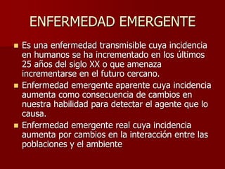 ENFERMEDAD EMERGENTE
 Es una enfermedad transmisible cuya incidencia
en humanos se ha incrementado en los últimos
25 años del siglo XX o que amenaza
incrementarse en el futuro cercano.
 Enfermedad emergente aparente cuya incidencia
aumenta como consecuencia de cambios en
nuestra habilidad para detectar el agente que lo
causa.
 Enfermedad emergente real cuya incidencia
aumenta por cambios en la interacción entre las
poblaciones y el ambiente
 