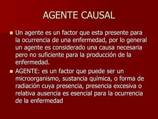 AGENTE CAUSAL
 Un agente es un factor que esta presente para
la ocurrencia de una enfermedad, por lo general
un agente es considerado una causa necesaria
pero no suficiente para la producción de la
enfermedad.
 AGENTE: es un factor que puede ser un
microorganismo, sustancia química, o forma de
radiación cuya presencia, presencia excesiva o
relativa ausencia es esencial para la ocurrencia
de la enfermedad
 