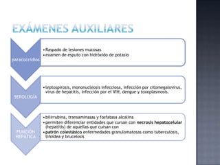 paracoccidios
•Raspado de lesiones mucosas
•examen de esputo con hidróxido de potasio
SEROLOGÍA
•leptospirosis, mononucleosis infecciosa, infección por citomegalovirus,
virus de hepatitis, infección por el VIH, dengue y toxoplasmosis.
FUNCIÓN
HEPÁTICA
•bilirrubina, transaminasas y fosfatasa alcalina
•permiten diferenciar entidades que cursan con necrosis hepatocelular
(hepatitis) de aquellas que cursan con
•patrón colestásico enfermedades granulomatosas como tuberculosis,
tifoidea y brucelosis
 
