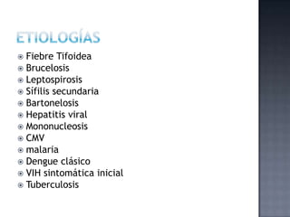  Fiebre Tifoidea
 Brucelosis
 Leptospirosis
 Sífilis secundaria
 Bartonelosis
 Hepatitis viral
 Mononucleosis
 CMV
 malaria
 Dengue clásico
 VIH sintomática inicial
 Tuberculosis
 