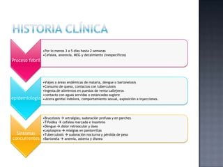 Proceso febril
•Por lo menos 3 a 5 días hasta 2 semanas
•Cefalea, anorexia, MEG y decaimiento (inespecíficos)
epidemiología
•Viajes a áreas endémicas de malaria, dengue o bartonelosis
•Consumo de queso, contactos con tuberculosis
•Ingesta de alimentos en puestos de venta callejeros
•contacto con aguas servidas o estancadas sugiere
•ulcera genital indolora, comportamiento sexual, exposición a inyecciones.
Síntomas
concurrentes
•Brucelosis  artralgias, sudoración profusa y en parches
•Tifoidea  cefalea marcada e insomnio
•Dengue  dolor retroocular y óseo
•Leptospira  mialgias en pantorrillas
•Tuberculosis  sudoración nocturna y pérdida de peso
•Bartonela  anemia, astenia y disnea
 