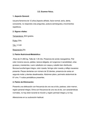 2.2. Examen físico.

1. Aspecto General:

Usuaria femenina de 12 años,Aspecto aliñado, facie normal, seria, alerta,
consciente, no responde a las preguntas, postura semierguida y movimientos
repetitivos.

2. Signos vitales:

Temperatura: 36.6 grados.

Pulso:124x

T/A: 111/81

Respiración:25x

3. Patrón Nutricional-Metabólico:

.Peso de 31,800 kg. Talla de 1.35 mts. Presencia de sonda nasogastrica. Piel
color morena oscura, palidez, textura delgada, sin turgencia ni sensibilidad, uñas
gruesas y resistentes, cuero cabelludo con caspa y cabello bien distribuido.
Mucosa bucofaríngea integra, color rosada, faringe color rosada y reflejo nauseoso
presente. Piezas dentarias con número de 32 dientes, presencia de caries en
segundo molar y dientes desalineados. Abdomen plano, perímetro abdominal de
61 cms. Y ruidos peristálticos presentes.

4. Patrón de Eliminación:

Presento una defecación con frecuencia de una vez al día, pastosa, color marron,
región perianal integra. Orina con frecuencia de una vez al día, con características
normales, no hay dolor durante la micción y región perineal integra y no hay

Alteraciones en su sudoración habitual.
 