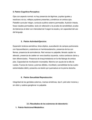 5. Patrón Cognitivo-Perceptivo:

Ojos con aspecto normal, no hay presencia de lágrimas, pupilas iguales y
reactivas a la luz, reflejos pupilares presentes y simétricos en ambos ojos.
Pabellón auricular integro, conducto auditivo externo permeable. Audición intacta,
fosas nasales permeables, tacto sin alteración a la prueba de sensibilidad, prueba
de tolerancia al dolor con intensidad de 5 según la escala y sin capacidad del uso
del lenguaje.




          5. Patrón Actividad-Ejercicio:

Expansión torácica asimétrica, tórax elíptico, auscultación de campos pulmonares
con hipoventilacion y estertores en hemitoraxderecho, presencia de tos con
flemas, presencia de somnolencia. Red venosa no palpable, llenado capilar no
alterado, presencia de catéter en vena basílica izquierda, ruidos cardiacos claros y
bien diferenciados. Presencia de braquimetatarsia en la 4ta falange de ambos
pies. Capacidad de movilización incompleta. Marcha con ayuda de la silla de
ruedas. Fuerza de manos y piernas débiles, movilidad y sensibilidad de las cuatro
extremidades débil y presenta una lesión por quemadura en la pierna derecha.




          6. Patrón Sexualidad Reproducción:

Integridad de los genitales externos, mamas simétricas, tipo II, piel color morena y
sin dolor y cadena ganglionar no palpable.




                 2.3. Resultados de los exámenes de laboratorio:
   1. Patrón Nutricional Metabólico:
 