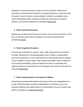 estertores en hemitorax derecho, presencia de tos con flemas, Presencia de
somnolencia. Capacidad de movilización incompleta. Marcha con ayuda de la silla
de ruedas. Fuerza de manos y piernas débiles, movilidad y sensibilidad de las
cuatro extremidades débil y presenta una lesión por quemadura en la pierna
derecha, por lo anterior este patrón se considera disfuncional.




   5. Patrón de Sueño-Descanso:

Expresa que su hija duerme 9 horas en la noche, con un horario de 8:00 pm a 5:00
am y su hija toma agua antes de acostarse, por lo anterior este patrón se
considera funcional.




   6. Patrón Cognitivo-Perceptivo:

Comenta que su hija tiene la audición, visión, olfato y tacto dentro de los límites
normales, alteraciones en el lenguaje debido a que no habla y es dependiente
para tomar decisiones y no tiene capacidad del uso del lenguaje.Ojos con aspecto
normal, Pabellón auricular integro, fosas nasales permeables, tacto sin alteración
a la prueba de sensibilidad, prueba de tolerancia al dolor con intensidad de 5
según la escala y sin capacidad del uso del lenguaje, por lo anterior este patrón se
considera disfuncional.




   7. Patrón Autopercepcion y Concepto de si Mismo:

Comenta que presentan dificultades económicas en torno a la hospitalización de
su hija, LESS desempeña el papel de dependiente en su familia y que su hija
presenta problemas para hablar debido a su enfermedad (PCI), por lo anterior este
patrón se considera en riesgo de disfunción.
 