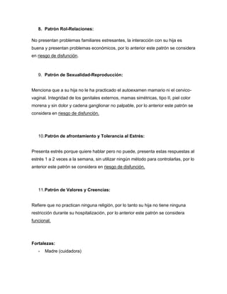 8. Patrón Rol-Relaciones:

No presentan problemas familiares estresantes, la interacción con su hija es
buena y presentan problemas económicos, por lo anterior este patrón se considera
en riesgo de disfunción.



   9. Patrón de Sexualidad-Reproducción:


Menciona que a su hija no le ha practicado el autoexamen mamario ni el cervico-
vaginal. Integridad de los genitales externos, mamas simétricas, tipo II, piel color
morena y sin dolor y cadena ganglionar no palpable, por lo anterior este patrón se
considera en riesgo de disfunción.




   10. Patrón de afrontamiento y Tolerancia al Estrés:


Presenta estrés porque quiere hablar pero no puede, presenta estas respuestas al
estrés 1 a 2 veces a la semana, sin utilizar ningún método para controlarlas, por lo
anterior este patrón se considera en riesgo de disfunción.




   11. Patrón de Valores y Creencias:


Refiere que no practican ninguna religión, por lo tanto su hija no tiene ninguna
restricción durante su hospitalización, por lo anterior este patrón se considera
funcional.




Fortalezas:
   -   Madre (cuidadora)
 