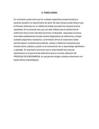 V. CONCLUSION:


En conclusión puedo decir que los cuidados específicos proporcionados al
paciente ayudaron al mejoramiento de salud. De esta manera puedo deducir que
el Proceso enfermero es un método de trabajo que dará hoy siempre buenos
resultados; En lo personal creo que con este método para el profesional de
enfermería será mucho más fácil reconocer e interpretar, respuestas humanas
anormales estableciendo de esta manera diagnósticos de enfermería y otorgar
cuidados específicos necesarios. La formación clínica en escenarios reales
permite adquirir competencias prácticas, críticas y reflexivas necesarias para
articular teoría- práctica y acción en la construcción de un aprendizaje significativo
y aplicable. Es importante reconocer que en este hospital hay avances
significativos en el personal de enfermería para la correcta utilización del
PROCESO DE ENFERMERÍA, el cual permite otorgar cuidados enfermeros con
bases teórico-metodológicas.
 