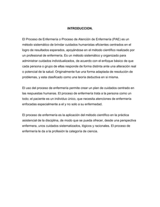 INTRODUCCION.


El Proceso de Enfermería o Proceso de Atención de Enfermería (PAE) es un
método sistemático de brindar cuidados humanistas eficientes centrados en el
logro de resultados esperados, apoyándose en el método científico realizado por
un profesional de enfermería. Es un método sistemático y organizado para
administrar cuidados individualizados, de acuerdo con el enfoque básico de que
cada persona o grupo de ellas responde de forma distinta ante una alteración real
o potencial de la salud. Originalmente fue una forma adaptada de resolución de
problemas, y esta clasificado como una teoría deductiva en si misma.


El uso del proceso de enfermería permite crear un plan de cuidados centrado en
las respuestas humanas. El proceso de enfermería trata a la persona como un
todo; el paciente es un individuo único, que necesita atenciones de enfermería
enfocadas especialmente a el y no solo a su enfermedad.


El proceso de enfermería es la aplicación del método científico en la práctica
asistencial de la disciplina, de modo que se pueda ofrecer, desde una perspectiva
enfermera, unos cuidados sistematizados, lógicos y racionales. El proceso de
enfermería le da a la profesión la categoría de ciencia.
 