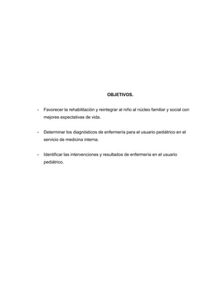 OBJETIVOS.


-   Favorecer la rehabilitación y reintegrar al niño al núcleo familiar y social con
    mejores expectativas de vida.


-   Determinar los diagnósticos de enfermería para el usuario pediátrico en el
    servicio de medicina interna.


-   Identificar las intervenciones y resultados de enfermería en el usuario
    pediátrico.
 