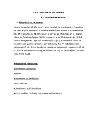 II. VALORACION DE ENFERMERIA:

                                 2.1. Historia de enfermería:

   a) Datos básicos de ingreso:

Usuaria de nombre (LESS), tiene 12 años de edad, de sexo femenino.Procedente
de Tepic, Nayarit, residiendo al poniente de Hermosillo Sonora. Valorada los días
23 y 24 de agosto a las 15:00 horas, en el servicio de Infectologia en el Hospital
Infantil del Estado de Sonora (HIES), ingresando el dia 23 de agosto del 2012 al
servicio de urgencias. Llego con su madre (ESS), ya que presentaba fiebre, los
medicamentos que tiene prescritos son Cefuroxima 1 gr IV, Nebulización con
salbutamol 0.5 ml + 2.5 ml de solución hipertónica, nebulización con atrovin 0.7 ml
+ 2.5 ml de solución hipertónica y paracetamol 480 mg. La persona para contactar
es su madre (ESS).




Antecedentes Personales:

Antecedentes patológicos:

Ninguno

Antecedentes no patológicos:

Inmunizaciones.

Antecedentes heredo-familiares:

Nervios, parálisis cerebral y ceguera por parte de los tios.
 