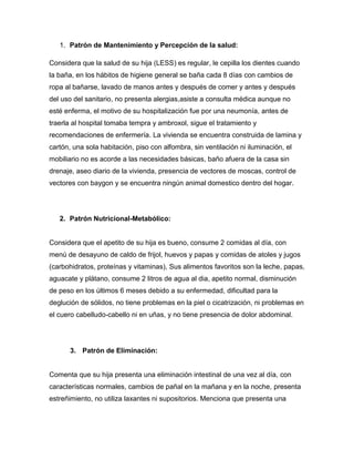1. Patrón de Mantenimiento y Percepción de la salud:

Considera que la salud de su hija (LESS) es regular, le cepilla los dientes cuando
la baña, en los hábitos de higiene general se baña cada 8 días con cambios de
ropa al bañarse, lavado de manos antes y después de comer y antes y después
del uso del sanitario, no presenta alergias,asiste a consulta médica aunque no
esté enferma, el motivo de su hospitalización fue por una neumonía, antes de
traerla al hospital tomaba tempra y ambroxol, sigue el tratamiento y
recomendaciones de enfermería. La vivienda se encuentra construida de lamina y
cartón, una sola habitación, piso con alfombra, sin ventilación ni iluminación, el
mobiliario no es acorde a las necesidades básicas, baño afuera de la casa sin
drenaje, aseo diario de la vivienda, presencia de vectores de moscas, control de
vectores con baygon y se encuentra ningún animal domestico dentro del hogar.




   2. Patrón Nutricional-Metabólico:


Considera que el apetito de su hija es bueno, consume 2 comidas al día, con
menú de desayuno de caldo de frijol, huevos y papas y comidas de atoles y jugos
(carbohidratos, proteínas y vitaminas), Sus alimentos favoritos son la leche, papas,
aguacate y plátano, consume 2 litros de agua al dia, apetito normal, disminución
de peso en los últimos 6 meses debido a su enfermedad, dificultad para la
deglución de sólidos, no tiene problemas en la piel o cicatrización, ni problemas en
el cuero cabelludo-cabello ni en uñas, y no tiene presencia de dolor abdominal.




       3. Patrón de Eliminación:


Comenta que su hija presenta una eliminación intestinal de una vez al día, con
características normales, cambios de pañal en la mañana y en la noche, presenta
estreñimiento, no utiliza laxantes ni supositorios. Menciona que presenta una
 