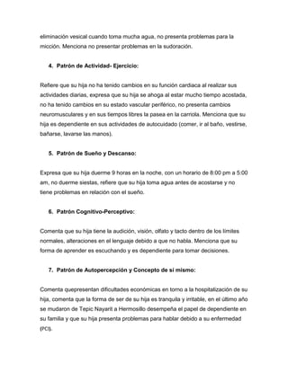 eliminación vesical cuando toma mucha agua, no presenta problemas para la
micción. Menciona no presentar problemas en la sudoración.


    4. Patrón de Actividad- Ejercicio:


Refiere que su hija no ha tenido cambios en su función cardiaca al realizar sus
actividades diarias, expresa que su hija se ahoga al estar mucho tiempo acostada,
no ha tenido cambios en su estado vascular periférico, no presenta cambios
neuromusculares y en sus tiempos libres la pasea en la carriola. Menciona que su
hija es dependiente en sus actividades de autocuidado (comer, ir al baño, vestirse,
bañarse, lavarse las manos).


    5. Patrón de Sueño y Descanso:


Expresa que su hija duerme 9 horas en la noche, con un horario de 8:00 pm a 5:00
am, no duerme siestas, refiere que su hija toma agua antes de acostarse y no
tiene problemas en relación con el sueño.


    6. Patrón Cognitivo-Perceptivo:


Comenta que su hija tiene la audición, visión, olfato y tacto dentro de los límites
normales, alteraciones en el lenguaje debido a que no habla. Menciona que su
forma de aprender es escuchando y es dependiente para tomar decisiones.


    7. Patrón de Autopercepción y Concepto de sí mismo:


Comenta quepresentan dificultades económicas en torno a la hospitalización de su
hija, comenta que la forma de ser de su hija es tranquila y irritable, en el último año
se mudaron de Tepic Nayarit a Hermosillo desempeña el papel de dependiente en
su familia y que su hija presenta problemas para hablar debido a su enfermedad
(PCI).
 