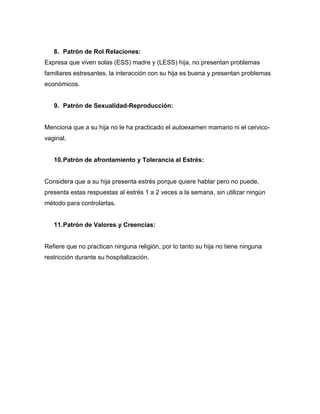 8. Patrón de Rol Relaciones:
Expresa que viven solas (ESS) madre y (LESS) hija, no presentan problemas
familiares estresantes, la interacción con su hija es buena y presentan problemas
económicos.


   9. Patrón de Sexualidad-Reproducción:


Menciona que a su hija no le ha practicado el autoexamen mamario ni el cervico-
vaginal.


   10. Patrón de afrontamiento y Tolerancia al Estrés:


Considera que a su hija presenta estrés porque quiere hablar pero no puede,
presenta estas respuestas al estrés 1 a 2 veces a la semana, sin utilizar ningún
método para controlarlas.


   11. Patrón de Valores y Creencias:


Refiere que no practican ninguna religión, por lo tanto su hija no tiene ninguna
restricción durante su hospitalización.
 