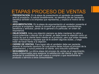 ETAPAS PROCESO DE VENTAS
 PRESENTACION: En la etapa de presentación el vendedor se presenta
ante el prospecto, lo saluda amablemente, se identifica (de ser necesario
identifica también a la empresa que representa), y explica el motivo de su
visita.
 ARGUMENTACION: En la etapa de argumentación el vendedor presenta el
producto al prospecto, dando a conocer sus principales características,
beneficios y atributos, yendo de lo general a lo particular, en orden de
importancia.
 OBJECIONES: Ante una objeción siempre se debe mantener la calma y
nunca polemizar o discutir con el cliente, se debe tomar la objeción como un
indicio de que el cliente tiene interés en el producto, pero que antes necesita
mayor información o requiere que se le aclaren algunas dudas, y luego
tratar de hacer frente a la objeción.
 CIERRE DE VENTAS: Para lograr ello el vendedor debe ser paciente,
esperar el momento oportuno (el cual podría darse incluso al principio de la
presentación), y nunca presionar al cliente, sino inducirlo sutilmente.
 SEGUIMIENTO: La última etapa del proceso de ventas es el seguimiento,
etapa indispensable para asegurar la satisfacción del cliente y, por tanto,
aumentar la posibilidad de que vuelva a comprar o que recomiende el
producto o servicio a otros consumidores.
 