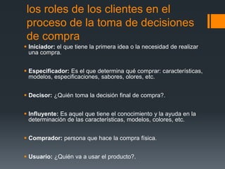 los roles de los clientes en el
proceso de la toma de decisiones
de compra
 Iniciador: el que tiene la primera idea o la necesidad de realizar
una compra.
 Especificador: Es el que determina qué comprar: características,
modelos, especificaciones, sabores, olores, etc.
 Decisor: ¿Quién toma la decisión final de compra?.
 Influyente: Es aquel que tiene el conocimiento y la ayuda en la
determinación de las características, modelos, colores, etc.
 Comprador: persona que hace la compra física.
 Usuario: ¿Quién va a usar el producto?.
 