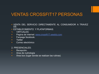 VENTAS CROSSFIT17 PERSONAS
 VENTA DEL SERVICIO DIRECTAMENTE AL CONSUMIDOR A TRAVEZ
DE:
 ESTABLECIMIENTO Y PLATAFORMAS:
1. VIRTUALES:
 Pagina de internet: www.crossfit17.weebly.com
 Fanpage facebook.
 Twitter
 Correo electrónico
2. PRESENCIALES:
 Recepción.
 Área de nutriología
 Área box (lugar donde se realizan las rutinas)
 