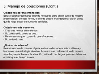 5. Manejo de objeciones (Cont.)
Objeciones por malentendidos
Estas suelen presentarse cuando no queda claro algún punto de nuestra
presentación, de esta forma, el cliente puede malinterpretar algún punto
que le haga dudar de nuestros servicios.
Objeciones más comunes
• Creo que no nos entendemos.
• No comprendo cómo es que…
• Me comentas que…, pero lo que ofreces es…
• No entiendo que…
¿Qué se debe hacer?
Reaccionemos de manera rápida, evitando dar rodeos sobre el tema y
lancemos una estrategia objetiva. Aclaremos el malentendido de manera
sencilla y replanteemos la situación, evitando dar largas, pues no debemos
olvidar que el tiempo es oro.
 