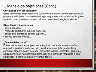 5. Manejo de objeciones (Cont.)
Objeciones por escepticismo
Estas objeciones se presentarse cuando existe algún tipo de desconfianza
por parte del cliente, no quiere decir que lo que ofrezcamos no sea lo que él
necesita, sino que tenemos que reforzar nuestra estrategia de ventas.
Objeciones más comunes
• Voy a pensarlo…
• Necesito corroborar algunos números…
• Tengo que plantearlo con mi superior…
• Tal vez en unos meses…
¿Qué se debe hacer?
Potencialicemos nuestra propuesta. Aquí es donde debemos enseñar
resultados positivos de tu servicio, mostrar nuestra lista de clientes y
comentar algunos casos de éxito, presentar folletos, contratos, garantía y
cotizaciones que nos permitan demostrar que somos la respuesta a sus
solicitudes. Seamos objetivos y contundentes.
 