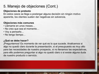 5. Manejo de objeciones (Cont.)
Objeciones de pretexto
En estos casos se llega a postergar alguna decisión sin ningún motivo
aparente, los clientes suelen dar negativas sin solvencia.
Objeciones más comunes
• Llámame en unos meses…
• No creo que sea el momento…
• Voy a pensarlo…
• No tengo tiempo…
¿Qué se debe hacer?
¡Preguntemos! Es momento de ver qué es lo que sucede. Analicemos si
algo no quedó claro durante la presentación, si el presupuesto es muy alto
para las necesidades de nuestro prospecto, si no llenamos las expectativas,
para ello podemos preguntar si algo no quedó claro o si existe alguna duda
de nuestro producto o servicio.
 