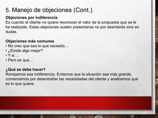 5. Manejo de objeciones (Cont.)
Objeciones por indiferencia
Es cuando el cliente no quiere reconocer el valor de la propuesta que se le
ha realizado. Estas objeciones suelen presentarse no por desinterés sino en
dudas.
Objeciones más comunes
• No creo que sea lo que necesito…
• ¿Existe algo mejor?
• Y si …
• Pero es que…
¿Qué se debe hacer?
Rompamos esa indiferencia. Evitemos que la situación sea más grande,
comencemos por desentrañar las necesidades del cliente y analicemos qué
es lo que quiere.
 