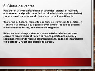 6. Cierre de ventas
Para cerrar una venta debemos ser pacientes, esperar el momento
oportuno (el cual puede darse incluso al principio de la presentación),
y nunca presionar o forzar al cliente, sino inducirlo sutilmente.
Una forma de hallar el momento oportuno es identificando señales en
el cliente que indiquen que quiere cerrar el trato, las cuales podrían
incluir acciones físicas, comentarios o preguntas.
Debemos estar siempre atentos a estas señales. Muchas veces el
cliente ya quiere cerrar el trato y, si no nos percatamos de ello, y
seguimos imputando nuevas argumentaciones, podemos incomodarlo
o molestarlo, y hacer que cambie de parecer.
 