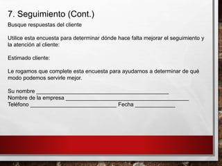 7. Seguimiento (Cont.)
Busque respuestas del cliente
Utilice esta encuesta para determinar dónde hace falta mejorar el seguimiento y
la atención al cliente:
Estimado cliente:
Le rogamos que complete esta encuesta para ayudarnos a determinar de qué
modo podemos servirle mejor.
Su nombre ___________________________________________
Nombre de la empresa ________________________________________
Teléfono ____________________________ Fecha _____________
 