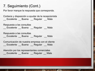 7. Seguimiento (Cont.)
Por favor marque la respuesta que corresponda.
Cortesía y disposición a ayudar de la recepcionista
__ Excelente __ Buena __ Regular __ Mala
Respuesta a las consultas
__ Excelente __ Buena __ Regular __ Mala
Respuesta a las consultas
__ Excelente __ Buena __ Regular __ Mala
Comunicación de nuestra empresa con el cliente
__ Excelente __ Buena __ Regular __ Mala
Atención por los representantes comerciales
__ Excelente __ Buena __ Regular __ Mala
 