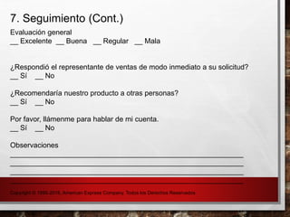 7. Seguimiento (Cont.)
Evaluación general
__ Excelente __ Buena __ Regular __ Mala
¿Respondió el representante de ventas de modo inmediato a su solicitud?
__ Sí __ No
¿Recomendaría nuestro producto a otras personas?
__ Sí __ No
Por favor, llámenme para hablar de mi cuenta.
__ Sí __ No
Observaciones
__________________________________________________________
__________________________________________________________
__________________________________________________________
__________________________________________________________
Copyright © 1995-2016, American Express Company. Todos los Derechos Reservados
 