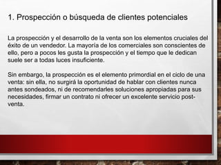 1. Prospección o búsqueda de clientes potenciales
La prospección y el desarrollo de la venta son los elementos cruciales del
éxito de un vendedor. La mayoría de los comerciales son conscientes de
ello, pero a pocos les gusta la prospección y el tiempo que le dedican
suele ser a todas luces insuficiente.
Sin embargo, la prospección es el elemento primordial en el ciclo de una
venta: sin ella, no surgirá la oportunidad de hablar con clientes nunca
antes sondeados, ni de recomendarles soluciones apropiadas para sus
necesidades, firmar un contrato ni ofrecer un excelente servicio post-
venta.
 