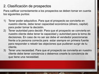 2. Clasificación de prospectos
Para calificar correctamente a los prospectos se deben tomar en cuenta
los siguientes puntos:
1) Tener poder adquisitivo. Para que el prospecto se convierta en
nuestro cliente, debe tener capacidad económica (dinero, capital)
para poder tomar la decisión.
2) Tener autoridad para decidir. Para que el prospecto se convierta en
nuestro cliente debe tener la capacidad y autoridad para la toma de
decisiones. En caso de no ser asi debe el vendedor posicionarse
frente a la persona correcta para estar siempre en primera fuente
para responder o rebatir las objeciones que pudieran surgir de tu
cliente.
3) Tener una necesidad. Para que el prospecto se convierta en nuestro
cliente debe tener conciencia o debemos crearle la conciencia de
que tiene una necesidad.
 