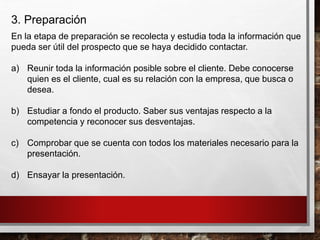 3. Preparación
En la etapa de preparación se recolecta y estudia toda la información que
pueda ser útil del prospecto que se haya decidido contactar.
a) Reunir toda la información posible sobre el cliente. Debe conocerse
quien es el cliente, cual es su relación con la empresa, que busca o
desea.
b) Estudiar a fondo el producto. Saber sus ventajas respecto a la
competencia y reconocer sus desventajas.
c) Comprobar que se cuenta con todos los materiales necesario para la
presentación.
d) Ensayar la presentación.
 