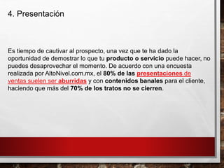 4. Presentación
Es tiempo de cautivar al prospecto, una vez que te ha dado la
oportunidad de demostrar lo que tu producto o servicio puede hacer, no
puedes desaprovechar el momento. De acuerdo con una encuesta
realizada por AltoNivel.com.mx, el 80% de las presentaciones de
ventas suelen ser aburridas y con contenidos banales para el cliente,
haciendo que más del 70% de los tratos no se cierren.
 